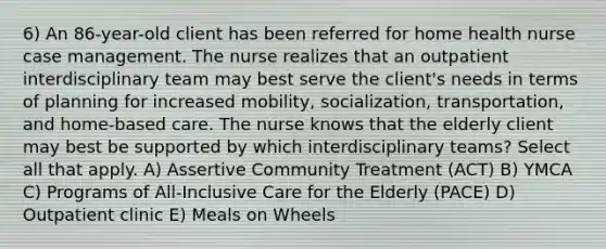 6) An 86-year-old client has been referred for home health nurse case management. The nurse realizes that an outpatient interdisciplinary team may best serve the client's needs in terms of planning for increased mobility, socialization, transportation, and home-based care. The nurse knows that the elderly client may best be supported by which interdisciplinary teams? Select all that apply. A) Assertive Community Treatment (ACT) B) YMCA C) Programs of All-Inclusive Care for the Elderly (PACE) D) Outpatient clinic E) Meals on Wheels