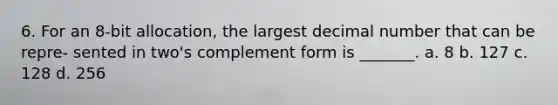 6. For an 8-bit allocation, the largest decimal number that can be repre- sented in two's complement form is _______. a. 8 b. 127 c. 128 d. 256