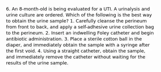 6. An 8-month-old is being evaluated for a UTI. A urinalysis and urine culture are ordered. Which of the following is the best way to obtain the urine sample? 1. Carefully cleanse the perineum from front to back, and apply a self-adhesive urine collection bag to the perineum. 2. Insert an indwelling Foley catheter and begin antibiotic administration. 3. Place a sterile cotton ball in the diaper, and immediately obtain the sample with a syringe after the first void. 4. Using a straight catheter, obtain the sample, and immediately remove the catheter without waiting for the results of the urine sample.