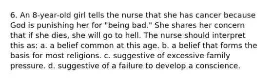 6. An 8-year-old girl tells the nurse that she has cancer because God is punishing her for "being bad." She shares her concern that if she dies, she will go to hell. The nurse should interpret this as: a. a belief common at this age. b. a belief that forms the basis for most religions. c. suggestive of excessive family pressure. d. suggestive of a failure to develop a conscience.