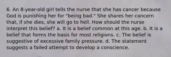 6. An 8-year-old girl tells the nurse that she has cancer because God is punishing her for "being bad." She shares her concern that, if she dies, she will go to hell. How should the nurse interpret this belief? a. It is a belief common at this age. b. It is a belief that forms the basis for most religions. c. The belief is suggestive of excessive family pressure. d. The statement suggests a failed attempt to develop a conscience.