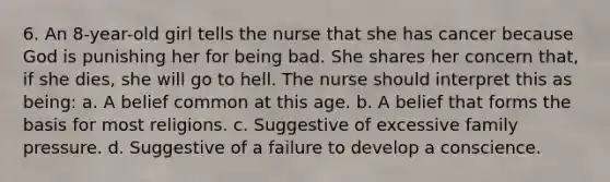 6. An 8-year-old girl tells the nurse that she has cancer because God is punishing her for being bad. She shares her concern that, if she dies, she will go to hell. The nurse should interpret this as being: a. A belief common at this age. b. A belief that forms the basis for most religions. c. Suggestive of excessive family pressure. d. Suggestive of a failure to develop a conscience.