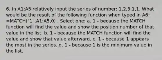 6. In A1:A5 relatively input the series of number: 1,2,3,1,1. What would be the result of the following function when typed in A6: =MATCH("1",A1:A5,0) . Select one: a. 1 - because the MATCH function will find the value and show the position number of that value in the list. b. 1 - because the MATCH function will find the value and show that value afterward. c. 1 - because 1 appears the most in the series. d. 1 - because 1 is the minimum value in the list.