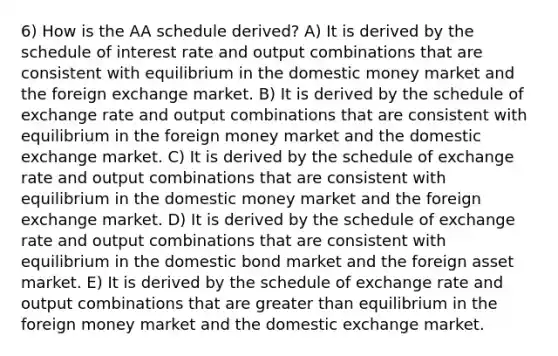 6) How is the AA schedule derived? A) It is derived by the schedule of interest rate and output combinations that are consistent with equilibrium in the domestic money market and the foreign exchange market. B) It is derived by the schedule of exchange rate and output combinations that are consistent with equilibrium in the foreign money market and the domestic exchange market. C) It is derived by the schedule of exchange rate and output combinations that are consistent with equilibrium in the domestic money market and the foreign exchange market. D) It is derived by the schedule of exchange rate and output combinations that are consistent with equilibrium in the domestic bond market and the foreign asset market. E) It is derived by the schedule of exchange rate and output combinations that are greater than equilibrium in the foreign money market and the domestic exchange market.