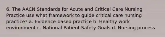 6. The AACN Standards for Acute and Critical Care Nursing Practice use what framework to guide critical care nursing practice? a. Evidence-based practice b. Healthy work environment c. National Patient Safety Goals d. Nursing process