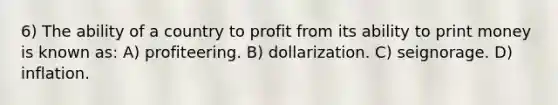 6) The ability of a country to profit from its ability to print money is known as: A) profiteering. B) dollarization. C) seignorage. D) inflation.