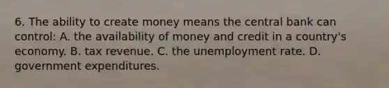 6. The ability to create money means the central bank can control: A. the availability of money and credit in a country's economy. B. tax revenue. C. the unemployment rate. D. government expenditures.