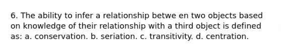 6. The ability to infer a relationship betwe en two objects based on knowledge of their relationship with a third object is defined as: a. conservation. b. seriation. c. transitivity. d. centration.