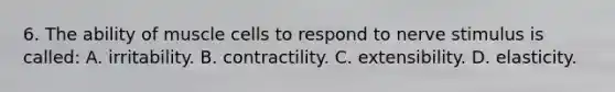 6. The ability of muscle cells to respond to nerve stimulus is called: A. irritability. B. contractility. C. extensibility. D. elasticity.