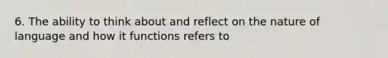 6. The ability to think about and reflect on the nature of language and how it functions refers to