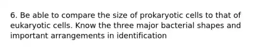 6. Be able to compare the size of <a href='https://www.questionai.com/knowledge/k1BuXhIsgo-prokaryotic-cells' class='anchor-knowledge'>prokaryotic cells</a> to that of <a href='https://www.questionai.com/knowledge/kb526cpm6R-eukaryotic-cells' class='anchor-knowledge'>eukaryotic cells</a>. Know the three major bacterial shapes and important arrangements in identification