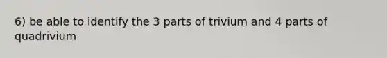 6) be able to identify the 3 parts of trivium and 4 parts of quadrivium