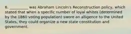 6. __________ was Abraham Lincoln's Reconstruction policy, which stated that when a specific number of loyal whites (determined by the 1860 voting population) swore an alligence to the United States, they could organize a new state constitution and government.