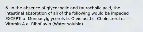 6. In the absence of glycocholic and taurocholic acid, the intestinal absorption of all of the following would be impeded EXCEPT: a. Monoacylglycerols b. Oleic acid c. Cholesterol d. Vitamin A e. Riboflavin (Water soluble)