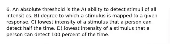 6. An absolute threshold is the A) ability to detect stimuli of all intensities. B) degree to which a stimulus is mapped to a given response. C) lowest intensity of a stimulus that a person can detect half the time. D) lowest intensity of a stimulus that a person can detect 100 percent of the time.