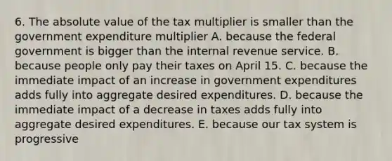 6. The absolute value of the tax multiplier is smaller than the government expenditure multiplier A. because the federal government is bigger than the internal revenue service. B. because people only pay their taxes on April 15. C. because the immediate impact of an increase in government expenditures adds fully into aggregate desired expenditures. D. because the immediate impact of a decrease in taxes adds fully into aggregate desired expenditures. E. because our tax system is progressive