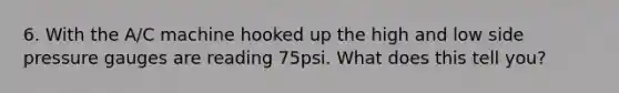 6. With the A/C machine hooked up the high and low side pressure gauges are reading 75psi. What does this tell you?