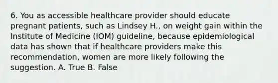 6. You as accessible healthcare provider should educate pregnant patients, such as Lindsey H., on weight gain within the Institute of Medicine (IOM) guideline, because epidemiological data has shown that if healthcare providers make this recommendation, women are more likely following the suggestion. A. True B. False