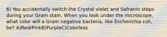 6) You accidentally switch the Crystal violet and Safranin steps during your Gram stain. When you look under the microscope, what color will a Gram negative bacteria, like Escherichia coli, be? A)Red/PinkB)PurpleC)Colorless