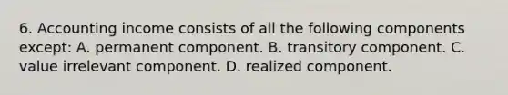 6. Accounting income consists of all the following components except: A. permanent component. B. transitory component. C. value irrelevant component. D. realized component.