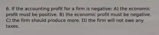 6. If the accounting profit for a firm is negative: A) the economic profit must be positive. B) the economic profit must be negative. C) the firm should produce more. D) the firm will not owe any taxes.