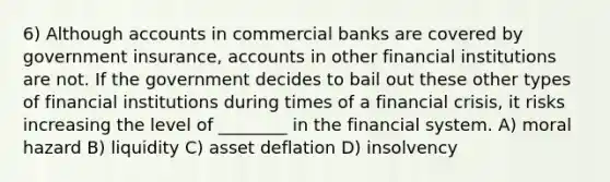 6) Although accounts in commercial banks are covered by government insurance, accounts in other financial institutions are not. If the government decides to bail out these other types of financial institutions during times of a financial crisis, it risks increasing the level of ________ in the financial system. A) moral hazard B) liquidity C) asset deflation D) insolvency