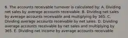 6. The accounts receivable turnover is calculated by: A. Dividing net sales by average accounts receivable. B. Dividing net sales by average accounts receivable and multiplying by 365. C. Dividing average accounts receivable by net sales. D. Dividing average accounts receivable by net sales and multiplying by 365. E. Dividing net income by average accounts receivable