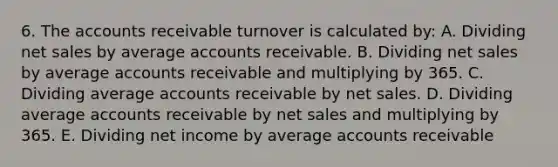 6. The accounts receivable turnover is calculated by: A. Dividing net sales by average accounts receivable. B. Dividing net sales by average accounts receivable and multiplying by 365. C. Dividing average accounts receivable by net sales. D. Dividing average accounts receivable by net sales and multiplying by 365. E. Dividing net income by average accounts receivable