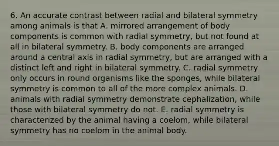 6. An accurate contrast between radial and bilateral symmetry among animals is that A. mirrored arrangement of body components is common with radial symmetry, but not found at all in bilateral symmetry. B. body components are arranged around a central axis in radial symmetry, but are arranged with a distinct left and right in bilateral symmetry. C. radial symmetry only occurs in round organisms like the sponges, while bilateral symmetry is common to all of the more complex animals. D. animals with radial symmetry demonstrate cephalization, while those with bilateral symmetry do not. E. radial symmetry is characterized by the animal having a coelom, while bilateral symmetry has no coelom in the animal body.