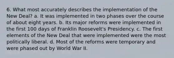 6. What most accurately describes the implementation of the New Deal? a. It was implemented in two phases over the course of about eight years. b. Its major reforms were implemented in the first 100 days of Franklin Roosevelt's Presidency. c. The first elements of the New Deal that were implemented were the most politically liberal. d. Most of the reforms were temporary and were phased out by World War II.