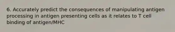 6. Accurately predict the consequences of manipulating antigen processing in antigen presenting cells as it relates to T cell binding of antigen/MHC