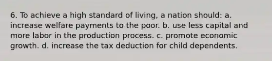 6. To achieve a high standard of living, a nation should: a. increase welfare payments to the poor. b. use less capital and more labor in the production process. c. promote economic growth. d. increase the tax deduction for child dependents.