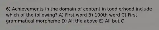 6) Achievements in the domain of content in toddlerhood include which of the following? A) First word B) 100th word C) First grammatical morpheme D) All the above E) All but C