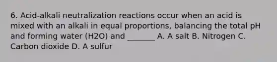 6. Acid-alkali neutralization reactions occur when an acid is mixed with an alkali in equal proportions, balancing the total pH and forming water (H2O) and _______ A. A salt B. Nitrogen C. Carbon dioxide D. A sulfur