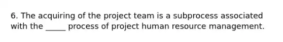 6. The acquiring of the project team is a subprocess associated with the _____ process of project human resource management.