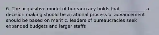 6. The acquisitive model of bureaucracy holds that __________. a. decision making should be a rational process b. advancement should be based on merit c. leaders of bureaucracies seek expanded budgets and larger staffs