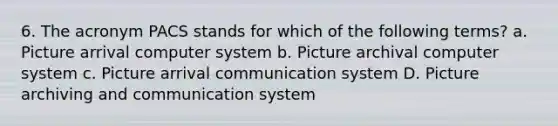 6. The acronym PACS stands for which of the following terms? a. Picture arrival computer system b. Picture archival computer system c. Picture arrival communication system D. Picture archiving and communication system