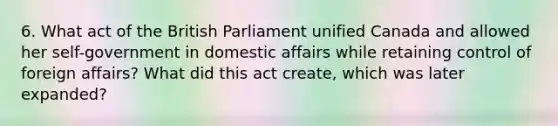 6. What act of the British Parliament unified Canada and allowed her self-government in domestic affairs while retaining control of foreign affairs? What did this act create, which was later expanded?