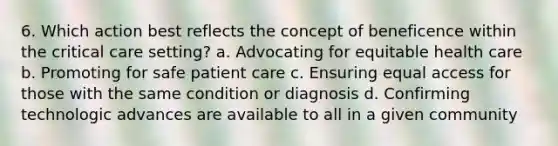 6. Which action best reflects the concept of beneficence within the critical care setting? a. Advocating for equitable health care b. Promoting for safe patient care c. Ensuring equal access for those with the same condition or diagnosis d. Confirming technologic advances are available to all in a given community