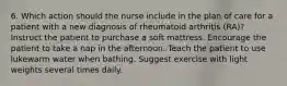 6. Which action should the nurse include in the plan of care for a patient with a new diagnosis of rheumatoid arthritis (RA)? Instruct the patient to purchase a soft mattress. Encourage the patient to take a nap in the afternoon. Teach the patient to use lukewarm water when bathing. Suggest exercise with light weights several times daily.