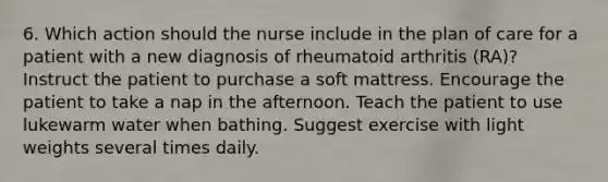 6. Which action should the nurse include in the plan of care for a patient with a new diagnosis of rheumatoid arthritis (RA)? Instruct the patient to purchase a soft mattress. Encourage the patient to take a nap in the afternoon. Teach the patient to use lukewarm water when bathing. Suggest exercise with light weights several times daily.