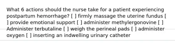 What 6 actions should the nurse take for a patient experiencing postpartum hemorrhage? [ ] firmly massage the uterine fundus [ ] provide emotional support [ ] administer methylergonovine [ ] Administer terbutaline [ ] weigh the perineal pads [ ] administer oxygen [ ] inserting an indwelling urinary catheter