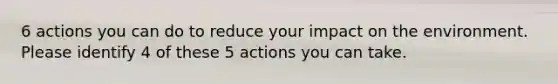 6 actions you can do to reduce your impact on the environment. Please identify 4 of these 5 actions you can take.