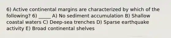 6) Active continental margins are characterized by which of the following? 6) _____ A) No sediment accumulation B) Shallow coastal waters C) Deep-sea trenches D) Sparse earthquake activity E) Broad continental shelves