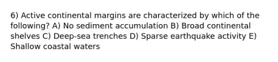 6) Active continental margins are characterized by which of the following? A) No sediment accumulation B) Broad continental shelves C) Deep-sea trenches D) Sparse earthquake activity E) Shallow coastal waters