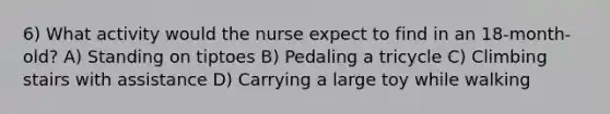 6) What activity would the nurse expect to find in an 18-month-old? A) Standing on tiptoes B) Pedaling a tricycle C) Climbing stairs with assistance D) Carrying a large toy while walking