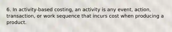 6. In activity-based costing, an activity is any event, action, transaction, or work sequence that incurs cost when producing a product.