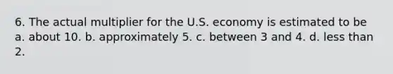 6. The actual multiplier for the U.S. economy is estimated to be a. about 10. b. approximately 5. c. between 3 and 4. d. less than 2.