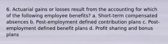 6. Actuarial gains or losses result from the accounting for which of the following employee benefits? a. Short-term compensated absences b. Post-employment defined contribution plans c. Post-employment defined benefit plans d. Profit sharing and bonus plans