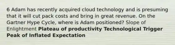 6 Adam has recently acquired cloud technology and is presuming that it will cut pack costs and bring in great revenue. On the Gartner Hype Cycle, where is Adam positioned? Slope of Enlightment Plateau of productivity Technological Trigger Peak of Inflated Expectation